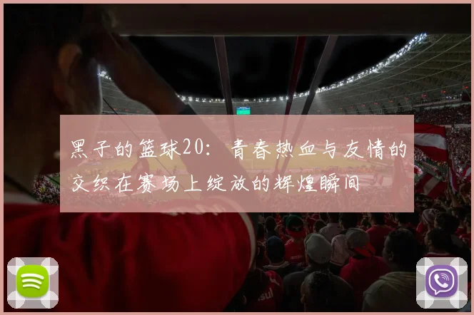 黑子的篮球20：青春热血与友情的交织在赛场上绽放的辉煌瞬间
